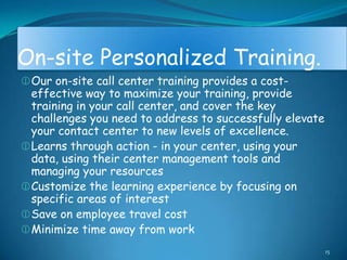 On-site Personalized Training.
 Our on-site call center training provides a cost-
  effective way to maximize your training, provide
  training in your call center, and cover the key
  challenges you need to address to successfully elevate
  your contact center to new levels of excellence.
 Learns through action - in your center, using your
  data, using their center management tools and
  managing your resources
 Customize the learning experience by focusing on
  specific areas of interest
 Save on employee travel cost
 Minimize time away from work
                                                           15
 