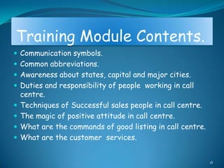 Training Module Contents.
 Communication symbols.
 Common abbreviations.
 Awareness about states, capital and major cities.
 Duties and responsibility of people working in call
    centre.
   Techniques of Successful sales people in call centre.
   The magic of positive attitude in call centre.
   What are the commands of good listing in call centre.
   What are the customer services.


                                                            18
 
