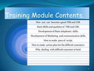 Training Module Contents.
            How you can become a good TSR and CSR.
             Basic Skills and qualities of TSR and CSR.
              Development of Basic telephonic skills.
        Development of Marketing and communication skills.
                   How to make pace of script.
        How to make action plan for the difficult customers.
            Why dealing with difficult customer is hard.




                                                               20
 
