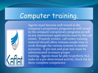 Computer training.
  Agents must become well versed in the
  company's proprietary programs as well versed
  in the company's proprietary programs as well
  as any mainstream applications used by the call
  center. Properly written call center training
  material should allow trainees ample time to
  work through the various systems in realistic
  scenarios. A pre-test and post-test must be
  administrated to ensure proper
  training. Agents must be able to perform ALL
  tasks on a pre-determined activity check list to
  show complete competence.

                                                 24
 