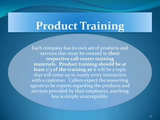 Product Training
 Each company has its own set of products and
     services that must be covered in their
        respective call center training
  materials. Product training should be at
  least 1/3 of the training as it will be a topic
  that will come up in nearly every interaction
 with a customer. Callers expect the answering
agents to be experts regarding the products and
services provided by their employers, anything
           less is simply unacceptable.


                                                    27
 