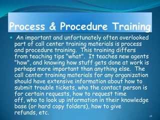 Process & Procedure Training
 An important and unfortunately often overlooked
 part of call center training materials is process
 and procedure training. This training differs
 from teaching tips "what". It teaches new agents
 "how", and knowing how stuff gets done at work is
 perhaps more important than anything else. The
 call center training materials for any organization
 should have extensive information about how to
 submit trouble tickets, who the contact person is
 for certain requests, how to request time
 off, who to look up information in their knowledge
 base (or hard copy folders), how to give
 refunds, etc.                                       28
 
