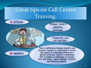 Great tips on Call Centre
            Training.
A attitude.
                           Always have a
                              positive
                             attitude.

                              Argue not , you
                               win you lose .


               There is difference between benefits and
              features. Feature is a distinctive or notice
                 able quality or something offered on a
B benefits.     special attraction. benefit is something
                that is helpful or advantage or increase
              one’s well being . always highlight benefits
                         and features promptly.

                                                             29
 