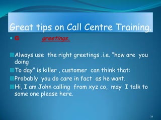 Great tips on Call Centre Training.
G         greetings.

Always use the right greetings .i.e. “how are you
 doing
To day” is killer , customer can think that:
Probably you do care in fact as he want.
Hi, I am John calling from xyz co, may I talk to
 some one please here.


                                                     34
 