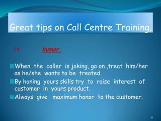Great tips on Call Centre Training.

 H         humor.

When the caller is joking, go on ,treat him/her
 as he/she wants to be treated.
By honing yours skills try to raise interest of
 customer in yours product.
Always give maximum honor to the customer.


                                                   35
 