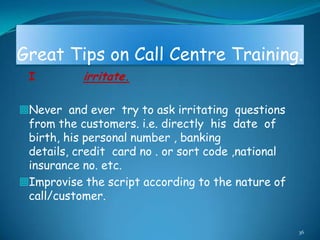 Great Tips on Call Centre Training.
 I         irritate.

Never and ever try to ask irritating questions
 from the customers. i.e. directly his date of
 birth, his personal number , banking
 details, credit card no . or sort code ,national
 insurance no. etc.
Improvise the script according to the nature of
 call/customer.

                                                    36
 