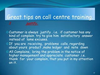 Great tips on call centre training.
 J           justify.

 Customer is always justify . i.e. if customer has any
  kind of complain try to give him satisfactory answer
  instead of lame excuses.
 If you are receiving, problems calls, regarding
  about yours product ,make ledger and note down
 All Complains, bring the problem in the notice of
  higher management and appreciate customer .i.e.
  thank for your complain, that you put in my attention
  on it.

                                                          37
 