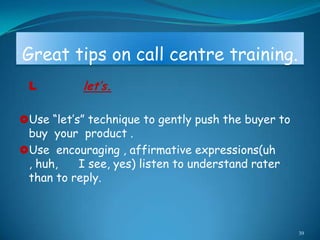 Great tips on call centre training.
 L         let’s.

Use “let‟s” technique to gently push the buyer to
 buy your product .
Use encouraging , affirmative expressions(uh
 , huh,   I see, yes) listen to understand rater
 than to reply.



                                                     39
 