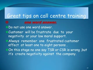 Great tips on call centre training
O          one word answer.
Do not use one word answer.
Customer will be frustrate due to your
 negativity or your low moral support.
Always remember one frustrated customer
 effect at least one to eight persons .
On this stage no one say TSR or CSR is wrong ,but
 it‟s create negativity against the company.


                                                 42
 