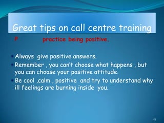 Great tips on call centre training
 P         practice being positive.

Always give positive answers.
Remember , you can‟t choose what happens , but
 you can choose your positive attitude.
Be cool ,calm , positive and try to understand why
 ill feelings are burning inside you.




                                                      43
 