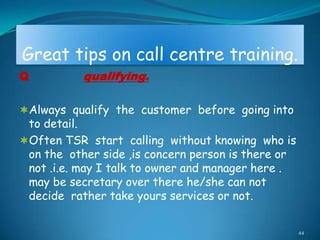 Great tips on call centre training.
Q          qualifying.

Always qualify the customer before going into
 to detail.
Often TSR start calling without knowing who is
 on the other side ,is concern person is there or
 not .i.e. may I talk to owner and manager here .
 may be secretary over there he/she can not
 decide rather take yours services or not.

                                                    44
 