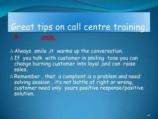 Great tips on call centre training.
 S          smile.

 Always smile ,it warms up the conversation.
 If you talk with customer in smiling tone you can
  change burning customer into loyal ,and can raise
  sales.
 Remember , that a complaint is a problem and need
  solving session , it‟s not battle of right or wrong,
  customer need only yours positive response/positive
  solution.


                                                         46
 