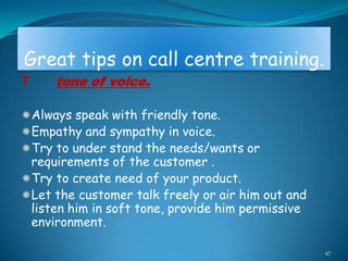 Great tips on call centre training.
T    tone of voice.

Always speak with friendly tone.
Empathy and sympathy in voice.
Try to under stand the needs/wants or
 requirements of the customer .
Try to create need of your product.
Let the customer talk freely or air him out and
 listen him in soft tone, provide him permissive
 environment.

                                                   47
 