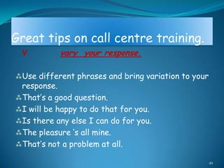 Great tips on call centre training.
 V         vary your response.

Use different phrases and bring variation to your
 response.
That‟s a good question.
I will be happy to do that for you.
Is there any else I can do for you.
The pleasure „s all mine.
That‟s not a problem at all.

                                                     49
 