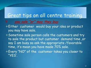 Great tips on all centre training.
Y      you sale “or” may they buy.
Either customer would buy your idea or product
 you may have sale.
Sometime sale person calls the customers and try
 to sale the product but customer demand time ,or
 say I am busy so ask the appropriate /favorable
 time, it‟s mean you have made 70% sale.
Every “NO” of the customer takes you closer to
 “YES‟.

                                                  52
 