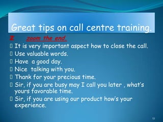 Great tips on call centre training.
Z     zoom the end.
It is very important aspect how to close the call.
Use valuable words.
Have a good day.
Nice talking with you.
Thank for your precious time.
Sir, if you are busy may I call you later , what‟s
 yours favorable time.
Sir, if you are using our product how‟s your
 experience.

                                                      53
 