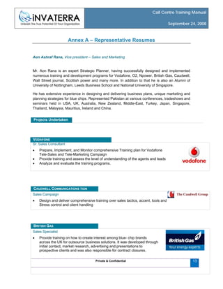 Call Centre Training Manual
September 24, 2008
Annex A – Representative Resumes
Aon Ashraf Rana, Vice president – Sales and Marketing
Mr. Aon Rana is an expert Strategic Planner, having successfully designed and implemented
numerous training and development programs for Vodafone, O2, Npower, British Gas, Caudwell,
Wall Street journal, Scottish power and many more. In addition to that he is also an Alumni of
University of Nottingham, Leeds Business School and National University of Singapore.
He has extensive experience in designing and delivering business plans, unique marketing and
planning strategies for blue chips. Represented Pakistan at various conferences, tradeshows and
seminars held in USA, UK, Australia, New Zealand, Middle-East, Turkey, Japan, Singapore,
Thailand, Malaysia, Mauritius, Ireland and China.
Projects Undertaken
Sr. Sales Consultant
• Prepare, Implement, and Monitor comprehensive Training plan for Vodafone
Tele-Sales and Tele-Marketing Campaign
• Provide training and assess the level of understanding of the agents and leads
• Analyze and evaluate the training programs.
VODAFONE
Sales Campaign
• Design and deliver comprehensive training over sales tactics, accent, tools and
Stress control and client handling
CAUDWELL COMMUNICATIONS TION
Sales Specialist
• Provide training on how to create interest among blue- chip brands
across the UK for outsource business solutions. It was developed through
initial contact, market research, advertising and presentations to
prospective clients and was also responsible for contract closures.
Private & Confidential 13
BRITISH GAS
 