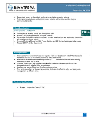 Call Centre Training Manual
September 24, 2008
Private & Confidential
• Supervised agent to check their performance and take corrective actions.
• Training not only included product information but also call handling and developing
communication skills.
Sales Specialist – Shift control
17
• Train agent on working in shift and dealing with client.
• Provide comprehensive training on phone banking
• Supervising Shift of Phone banking officers to make sure that they are performing their duties
with quality and utmost priority.
• Prepared Training Manual for HBL Phone Banking and CS Unit and also designed process
flows and SOPs for the department.
HABIB BANK LIMITED
Accomplishments
• Trained, interviewed and recruited new agents. Train new-bies to work with IP hand sets and
head sets and how to deal with customers in difficult situations.
• Has worked as a senior telemarketing Trainer for CIT One International one of the leading
telecommunication firm of USA.
• Train the new comers and develop their skills for marketing (outbound) and customer
services (Inbound) calls for Uffaq technologies.
• Lead several teams of business development executives.
• Free lance consultant for designing marketing strategies for effective sales and also media
management to different firms.
Academic Qualifications
- B.com - University of Karachi. UK
 