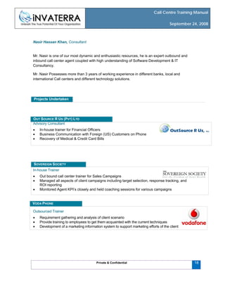 Call Centre Training Manual
September 24, 2008
Private & Confidential
Nasir Hassan Khan, Consultant
Mr. Nasir is one of our most dynamic and enthusiastic resources, he is an expert outbound and
inbound call center agent coupled with high understanding of Software Development & IT
Consultancy.
Mr. Nasir Possesses more than 3 years of working experience in different banks, local and
international Call centers and different technology solutions.
Projects Undertaken
Advisory Consultant
• In-house trainer for Financial Officers
• Business Communication with Foreign (US) Customers on Phone
• Recovery of Medical & Credit Card Bills
OUT SOURCE R US (PVT) LTD
18
In-house Trainer
• Out bound call center trainer for Sales Campaigns
• Managed all aspects of client campaigns including target selection, response tracking, and
ROI reporting
• Monitored Agent KPI’s closely and held coaching sessions for various campaigns
SOVEREIGN SOCIETY
Outsourced Trainer
• Requirement gathering and analysis of client scenario
• Provide training to employees to get them acquainted with the current techniques
• Development of a marketing information system to support marketing efforts of the client
VODA PHONE
 