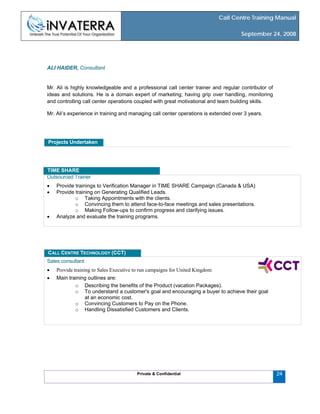 Call Centre Training Manual
September 24, 2008
Private & Confidential
ALI HAIDER, Consultant
Mr. Ali is highly knowledgeable and a professional call center trainer and regular contributor of
ideas and solutions. He is a domain expert of marketing; having grip over handling, monitoring
and controlling call center operations coupled with great motivational and team building skills.
Mr. Ali’s experience in training and managing call center operations is extended over 3 years.
Projects Undertaken
Outsourced Trainer
• Provide trainings to Verification Manager in TIME SHARE Campaign (Canada & USA)
• Provide training on Generating Qualified Leads.
o Taking Appointments with the clients.
o Convincing them to attend face-to-face meetings and sales presentations.
o Making Follow-ups to confirm progress and clarifying issues.
• Analyze and evaluate the training programs.
TIME SHARE
Sales consultant
• Provide training to Sales Executive to run campaigns for United Kingdom
• Main training outlines are:
o Describing the benefits of the Product (vacation Packages).
o To understand a customer's goal and encouraging a buyer to achieve their goal
at an economic cost.
o Convincing Customers to Pay on the Phone.
o Handling Dissatisfied Customers and Clients.
CALL CENTRE TECHNOLOGY (CCT)
24
 