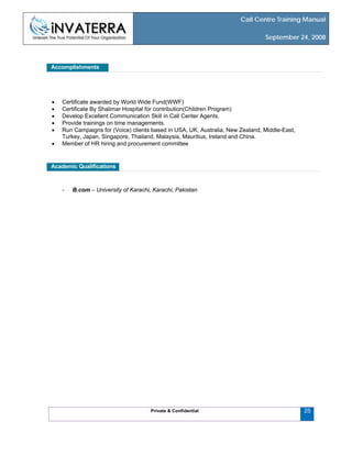 Call Centre Training Manual
September 24, 2008
Private & Confidential
Accomplishments
• Certificate awarded by World Wide Fund(WWF)
• Certificate By Shalimar Hospital for contribution(Children Program)
• Develop Excellent Communication Skill in Call Center Agents.
• Provide trainings on time managements.
• Run Campaigns for (Voice) clients based in USA, UK, Australia, New Zealand, Middle-East,
Turkey, Japan, Singapore, Thailand, Malaysia, Mauritius, Ireland and China.
• Member of HR hiring and procurement committee
Academic Qualifications
- B.com – University of Karachi, Karachi, Pakistan
25
 