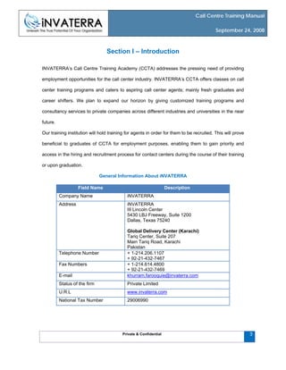 Call Centre Training Manual
September 24, 2008
Private & Confidential 3
Section I – Introduction
INVATERRA’s Call Centre Training Academy (CCTA) addresses the pressing need of providing
employment opportunities for the call center industry. INVATERRA’s CCTA offers classes on call
center training programs and caters to aspiring call center agents; mainly fresh graduates and
career shifters. We plan to expand our horizon by giving customized training programs and
consultancy services to private companies across different industries and universities in the near
future.
Our training institution will hold training for agents in order for them to be recruited. This will prove
beneficial to graduates of CCTA for employment purposes, enabling them to gain priority and
access in the hiring and recruitment process for contact centers during the course of their training
or upon graduation.
General Information About iNVATERRA
Field Name Description
Company Name iNVATERRA
Address iNVATERRA
III Lincoln Center
5430 LBJ Freeway, Suite 1200
Dallas, Texas 75240
Global Delivery Center (Karachi)
Tariq Center, Suite 207
Main Tariq Road, Karachi
Pakistan
Telephone Number + 1-214.206.1107
+ 92-21-432-7467
Fax Numbers + 1-214.614.4800
+ 92-21-432-7469
E-mail khurram.farooquie@invaterra.com
Status of the firm Private Limited
U.R.L www.invaterra.com
National Tax Number 29006990
 
