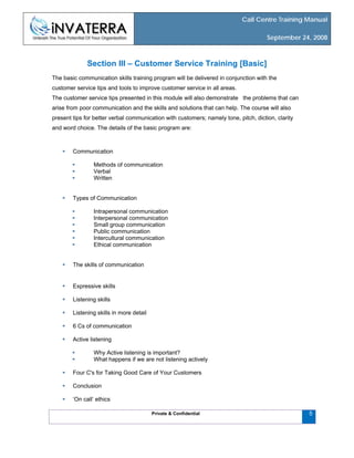 Call Centre Training Manual
September 24, 2008
Private & Confidential 5
Section III – Customer Service Training [Basic]
The basic communication skills training program will be delivered in conjunction with the
customer service tips and tools to improve customer service in all areas.
The customer service tips presented in this module will also demonstrate the problems that can
arise from poor communication and the skills and solutions that can help. The course will also
present tips for better verbal communication with customers; namely tone, pitch, diction, clarity
and word choice. The details of the basic program are:
Communication
Methods of communication
Verbal
Written
Types of Communication
Intrapersonal communication
Interpersonal communication
Small group communication
Public communication
Intercultural communication
Ethical communication
The skills of communication
Expressive skills
Listening skills
Listening skills in more detail
6 Cs of communication
Active listening
Why Active listening is important?
What happens if we are not listening actively
Four C's for Taking Good Care of Your Customers
Conclusion
‘On call’ ethics
 