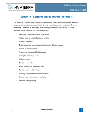 Call Centre Training Manual
September 24, 2008
Private & Confidential 6
Section IV – Customer Service Training [Advanced]
The advanced Customer service training course utilizes a variety of teaching methods like short
lectures and informal exercises/activities to develop excellent customer service skills. Trainees
will receive a workbook as a summary of the training course which they can use for future
reference. Below is an outline of the course content:
Identifying customers and their expectations
Positive steps to excellent customer service
Making a difference
The importance of communication in the service delivery process
Barriers to communication
Projecting a professional first impression
Making the most of your voice
Building rapport
Telephone etiquettes
Active listening and questioning skills
Tips for effective call handling
Handling complaints and difficult customers
Closing customer interactions positively
Personal action planning
.
 