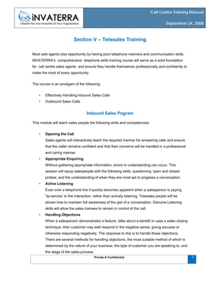 Call Centre Training Manual
September 24, 2008
Private & Confidential 7
Section V – Telesales Training
Most sale agents lose opportunity by having poor telephone manners and communication skills.
INVATERRA’s comprehensive telephone skills training course will serve as a solid foundation
for call centre sales agents and ensure they handle themselves professionally and confidently to
make the most of every opportunity.
The course is an amalgam of the following:
Effectively Handling Inbound Sales Calls
Outbound Sales Calls
Inbound Sales Pogram
This module will teach sales people the following skills and competencies:
Opening the Call
Sales agents will interactively teach the required manner for answering calls and ensure
that the caller remains confident and that their concerns will be handled in a professional
and caring manner.
Appropriate Enquiring
Without gathering appropriate information, errors in understanding can occur. This
session will equip salespeople with the following skills: questioning; open and closed
probes, and the understanding of when they are most apt to progress a conversation.
Active Listening
Even over a telephone line it quickly becomes apparent when a salesperson is paying
‘lip-service’ to the interaction, rather than actively listening. Telesales people will be
shown how to maintain full awareness of the gist of a conversation. Genuine Listening
skills will allow the sales trainees to remain in control of the call.
Handling Objections
When a salesperson demonstrates a feature, talks about a benefit or uses a sales closing
technique, their customer may well respond in the negative sense, giving excuses or
otherwise responding negatively. The response to this is to handle these objections.
There are several methods for handling objections, the most suitable method of which is
determined by the nature of your business, the type of customer you are speaking to, and
the stage of the sales process.
 