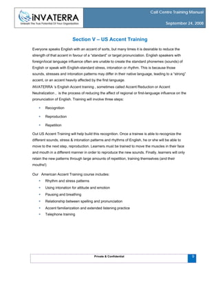 Call Centre Training Manual
September 24, 2008
Private & Confidential 9
Section V – US Accent Training
Everyone speaks English with an accent of sorts, but many times it is desirable to reduce the
strength of that accent in favour of a “standard” or target pronunciation. English speakers with
foreign/local language influence often are unable to create the standard phonemes (sounds) of
English or speak with English-standard stress, intonation or rhythm. This is because those
sounds, stresses and intonation patterns may differ in their native language, leading to a “strong”
accent, or an accent heavily affected by the first language.
iNVATERRA ‘s English Accent training , sometimes called Accent Reduction or Accent
Neutralization , is the process of reducing the affect of regional or first-language influence on the
pronunciation of English. Training will involve three steps:
Recognition
Reproduction
Repetition
Out US Accent Training will help build this recognition. Once a trainee is able to recognize the
different sounds, stress & intonation patterns and rhythms of English, he or she will be able to
move to the next step, reproduction. Learners must be trained to move the muscles in their face
and mouth in a different manner in order to reproduce the new sounds. Finally, learners will only
retain the new patterns through large amounts of repetition, training themselves (and their
mouths!)
Our American Accent Training course includes:
Rhythm and stress patterns
Using intonation for attitude and emotion
Pausing and breathing
Relationship between spelling and pronunciation
Accent familiarization and extended listening practice
Telephone training
 