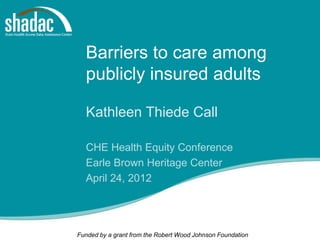 Barriers to care among
  publicly insured adults

  Kathleen Thiede Call

  CHE Health Equity Conference
  Earle Brown Heritage Center
  April 24, 2012




Funded by a grant from the Robert Wood Johnson Foundation
 