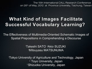 The 15th International CALL Research Conference
on 26th of May, 2012 at Province University, Taichung, Taiwan

What Kind of Images Facilitate
Successful Vocabulary Learning?
The Effectiveness of Multimedia-Oriented Schematic Images of
Spatial Prepositions in Comprehending a Discourse
Takeshi SATO 2Akio SUZUKI
3
Mitsuyasu MATSUNUMA

1

Tokyo University of Agriculture and Technology, Japan
2. Toyo University, Japan
3.
Shizuoka University, Japan

1

 