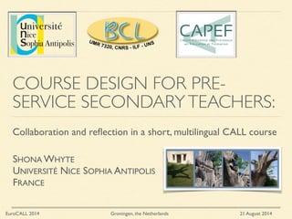 COURSE DESIGN FOR PRE-
SERVICE SECONDARYTEACHERS:
Collaboration and reﬂection in a short, multilingual CALL course
EuroCALL 2014 Groningen, the Netherlands 21 August 2014
SHONA WHYTE	

UNIVERSITÉ NICE SOPHIA ANTIPOLIS	

FRANCE
 