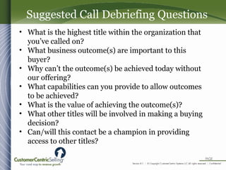 • What is the highest title within the organization that
you’ve called on?
• What business outcome(s) are important to this
buyer?
• Why can’t the outcome(s) be achieved today without
our offering?
• What capabilities can you provide to allow outcomes
to be achieved?
• What is the value of achieving the outcome(s)?
• What other titles will be involved in making a buying
decision?
• Can/will this contact be a champion in providing
access to other titles?
Suggested Call Debriefing Questions
 