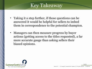 • Taking it a step further, if those questions can be
answered it would be helpful for sellers to imbed
them in correspondence to the potential champion.
• Managers can then measure progress by buyer
actions (getting access to the titles requested), a far
more accurate gauge than asking sellers their
biased opinions.
Key Takeaway
 