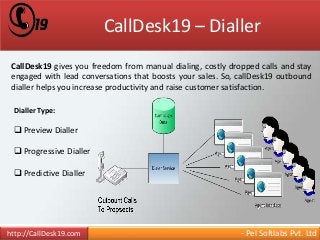 CallDesk19 – Dialler 
CallDesk19 gives you freedom from manual dialing, costly dropped calls and stay 
engaged with lead conversations that boosts your sales. So, callDesk19 outbound 
dialler helps you increase productivity and raise customer satisfaction. 
Dialler Type: 
 Preview Dialler 
 Progressive Dialler 
 Predictive Dialler 
http://CallDesk19.com - Pel Softlabs Pvt. Ltd 
 