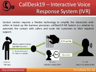 CallDesk19 – Interactive Voice 
Response System (IVR) 
Contact centers requires a flexible technology to simplify the interaction with 
callers to boost up the business processes. callDesk19 IVR System is a solution to 
automate the contact with callers and route the customers to their required 
support. 
http://CallDesk19.com - Pel Softlabs Pvt. Ltd 
 