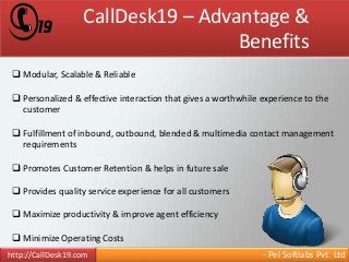 CallDesk19 – Advantage & 
Benefits 
 Modular, Scalable & Reliable 
 Personalized & effective interaction that gives a worthwhile experience to the 
customer 
 Fulfillment of inbound, outbound, blended & multimedia contact management 
requirements 
 Promotes Customer Retention & helps in future sale 
 Provides quality service experience for all customers 
 Maximize productivity & improve agent efficiency 
 Minimize Operating Costs 
http://CallDesk19.com - Pel Softlabs Pvt. Ltd 
 