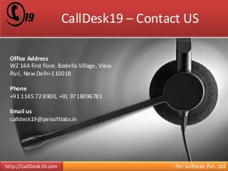 CallDesk19 – Contact US 
Office Address 
WZ 14A first floor, Bodella Village, Vikas 
Puri, New Delhi-110018 
Phone 
+91 1145 72 8900, +91 9718096781 
Email us 
calldesk19@pelsoftlabs.in 
http://CallDesk19.com - Pel Softlabs Pvt. Ltd 
 