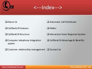 <---Index---> 
 About Us 
 CallDesk19 Features 
 CallDesk19 Structure 
 Computer telephony integration 
system 
 Customer relationship management 
 Automatic Call Distributor 
 Dialler 
 Interactive Voice Response System 
 CallDesk19 Advantage & Benefits 
 Contact Us 
http://CallDesk19.com - Pel Softlabs Pvt. Ltd 
 