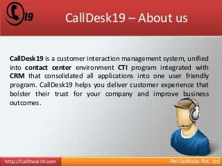 CallDesk19 – About us 
CallDesk19 is a customer interaction management system, unified 
into contact center environment CTI program integrated with 
CRM that consolidated all applications into one user friendly 
program. CallDesk19 helps you deliver customer experience that 
bolster their trust for your company and improve business 
outcomes. 
http://CallDesk19.com - Pel Softlabs Pvt. Ltd 
 