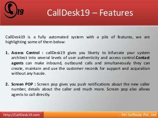 CallDesk19 – Features 
CallDesk19 is a fully automated system with a pile of features, we are 
highlighting some of them below: 
1. Access Control : callDesk19 gives you liberty to bifurcate your system 
architect into several levels of user authenticity and access control.Contact 
agents can make inbound, outbound calls and simultaneously they can 
create, maintain and use the customer records for support and acquisition 
without any hassle. 
2. Screen POP : Screen pop gives you push notifications about the new caller 
number, details about the caller and much more. Screen pop also allows 
agents to call directly. 
http://CallDesk19.com - Pel Softlabs Pvt. Ltd 
 