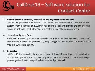 CallDesk19 – Software solution for 
Contact Center 
3. Administrative console, centralized management and control: 
callDesk19 provides a separate console for administrators to manage all the 
system from a central unit. Admin has the total control on the system and the 
privilege settings can further be bifurcated as per the requirements. 
4. User friendly interface: 
callDesk19 gives you an user friendly interface so that the end users don’t 
need to be a geek. Simple search, easy navigation and one-click calling is what 
you get with callDesk19. 
5. Security: 
callDesk19 is a completely secure system. It has different levels of permission 
so that an operator can access only what he is authentic to use which helps 
your organization to keep the data safe and protected. 
http://CallDesk19.com - Pel Softlabs Pvt. Ltd 
 