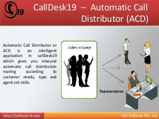 CallDesk19 – Automatic Call 
Distributor (ACD) 
Automatic Call Distributor or 
ACD is an intelligent 
application in callDesk19 
which gives you inbound 
automatic call distribution 
routing according to 
customer needs, type and 
agent set skills. 
http://CallDesk19.com - Pel Softlabs Pvt. Ltd 
 