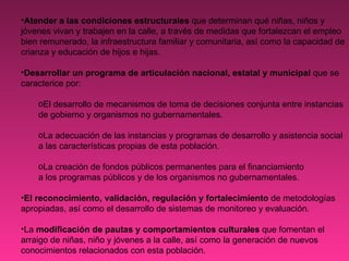 Atender a las condiciones estructurales  que determinan qué niñas, niños y jóvenes vivan y trabajen en la calle, a través de medidas que fortalezcan el empleo bien remunerado, la infraestructura familiar y comunitaria, así como la capacidad de crianza y educación de hijos e hijas. Desarrollar un programa de articulación nacional, estatal y municipal  que se caracterice por:  El desarrollo de mecanismos de toma de decisiones conjunta entre instancias de gobierno y organismos no gubernamentales.   La adecuación de las instancias y programas de desarrollo y asistencia social a las características propias de esta población.  La creación de fondos públicos permanentes para el financiamiento a los programas públicos y de los organismos no gubernamentales. El reconocimiento, validación, regulación y fortalecimiento  de metodologías apropiadas, así como el desarrollo de sistemas de monitoreo y evaluación. La  modificación de pautas y comportamientos culturales  que fomentan el arraigo de niñas, niño y jóvenes a la calle, así como la generación de nuevos conocimientos relacionados con esta población.   