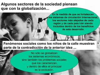 Algunos sectores de la sociedad piensan que con la globalización... En la medida de que se fortalezcan  los sistemas de circulación internacional, los sectores más alejados de cada  región y de cada país irán siendo  incluidos dentro de los beneficios de este desarrollo . Fenómenos sociales como los niños de la calle muestran parte de la contradicción de la anterior idea  ... No sólo se globalizan los sistemas económicos, sino también los problemas sociales que los caracterizan, y dentro de ellos el principal  es la exclusión. 