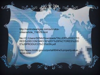 http://centrodeartigos.com/articulos-
utiles/article_118578.html
file:///C:/Users/SENA/Downloads/TALLER%20SECTO
RES%20ECONOMICOS%20Y%20FACTORES%20D
E%20PRODUCCI%C3%93N.pdf
http://www.mintic.gov.co/portal/604/w3-propertyvalue-
1056.html
 