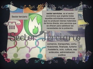 Sector terciario
sector servicios, es el sector
económico que engloba todas
aquellas actividades económicas
que no producen bienes materiales
de forma directa, sino servicios que
se ofrecen para satisfacer las
necesidades de la población.
comercio, transportes, comu
nicaciones, finanzas, turismo
, hostelería, ocio, cultura, esp
ectáculos, administración
publica
 