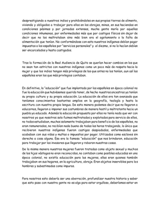 desprestigiando a nuestros indios y prohibiéndoles en sus propias tierras de alimento,
vivienda y obligados a trabajar para ellos en los obrajes, minas, en sus haciendas en
condiciones pésimas y por jornadas extensas, mucha gente moría por aquellas
condiciones inhumanas, por enfermedades más que por castigos físicos sin dejar de
decir que no los maltrataban sino más bien era el agotamiento o la falta de
alimentación que tenían. No conformándose con esto nuestros indígenas debían pagar
impuestos a los españoles por “servicios personales” y el diezmo, si no lo hacían debían
ser encarcelados y hasta castigados.
Tras la formación de la Real Audiencia de Quito se querían hacer cambios en los que
no sean tan estrictos con nuestros indígenas como un poco más de respeto hacia la
mujer y que los indios tengan más privilegios de los que antes no los tenían, aun así los
españoles eran los que más privilegios contaban.
En definitiva, la “educación” que fue implantada por los españoles en época colonial no
fue la educación que hubiésemos querido tener, de hecho nuestros ancestros ya tenían
su propia cultura y su propia educación. La educación de ellos era tan avanzada que
teníamos conocimientos bastantes amplios en la geografía, teología y hasta la
escritura con nuestra propia lengua. De esta manera podemos decir que no llegaron a
educarnos, llegaron a imponer sus costumbres de manera hostil y maltratante hacia un
pueblo ya educado. Además la educación propuesta por ellos no tenía nada que ver con
nosotros ya que nosotros solo fuimos maltratados y explotados para servicio de ellos,
no todos estudiaban, muchos solamente trabajaban para beneficio de los españoles, no
eran remunerados, no recibían nada bueno de todas las horas trabajando, lo único que
recibieron nuestros indígenas fueron castigos despiadados, enfermedades que
acababan con sus vidas y multas o impuestos por pagar. Utilizados como esclavos sin
derecho a cosa alguna. Esa era la famosa “educación” que nos brindaron, educación
para trabajar por los invasores que llegaron y robaron nuestras cosas.
De la misma manera nuestras mujeres fueron tratadas como objeto sexual y muchos
de los hijos vástagos no eran reconocidos, no contaban como posibles educadas en una
época colonial, no existía educación para las mujeres, ellas eran quienes también
trabajaban en sus hogares, en la agricultura, obraje. Eran objetos inservibles para los
hombres y subestimadas como impuras.
Para nosotros esto debería ser una aberración, profundizar nuestra historia y saber
que esto paso con nuestra gente no es algo para estar orgulloso, deberíamos estar en
 