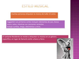 muchas personas etiquetan la música de Calle 13 como
reggaetón Los primeros cortes incluyen elementos de jazz, bossa
nova y salsa, mientras sus canciones recientes
incluye cumbia, tango, electrónica y otros.
El cantante Residente se resiste a etiquetar su música en un género
específico, en lugar de llamarlo estilo urbano y llano.